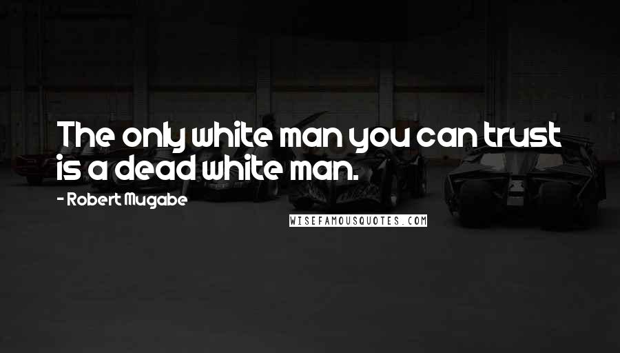 Robert Mugabe quotes: The only white man you can trust is a dead white man.