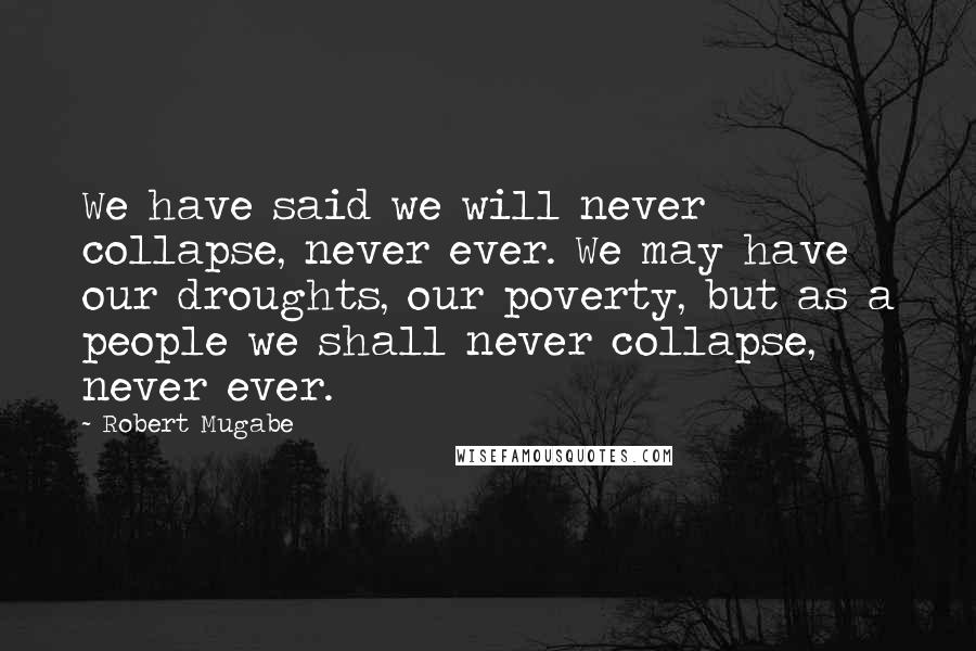 Robert Mugabe quotes: We have said we will never collapse, never ever. We may have our droughts, our poverty, but as a people we shall never collapse, never ever.