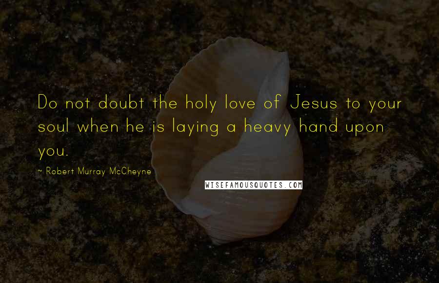 Robert Murray McCheyne quotes: Do not doubt the holy love of Jesus to your soul when he is laying a heavy hand upon you.