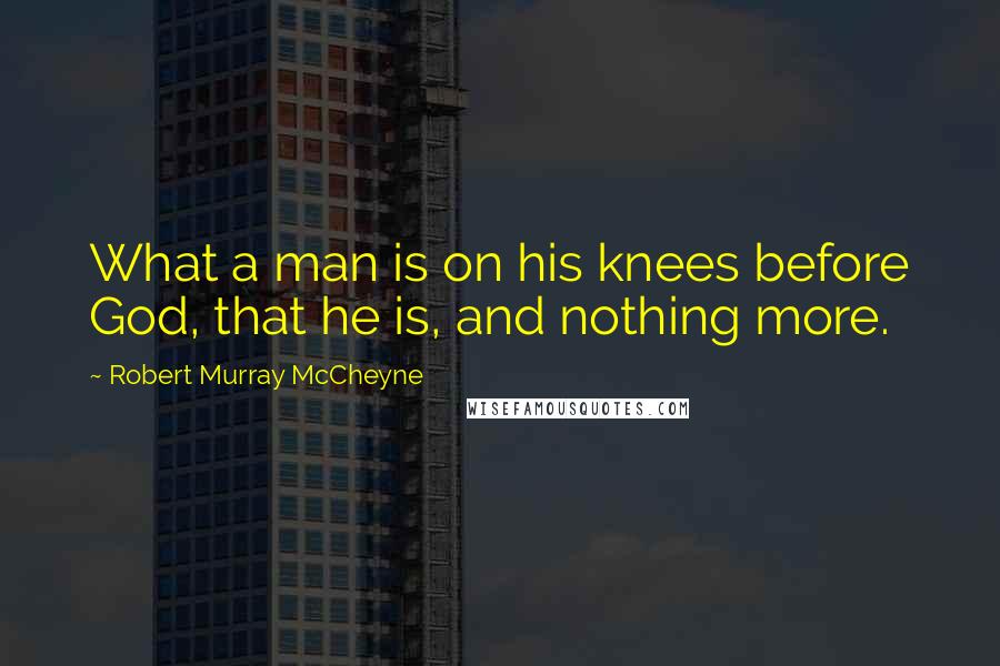 Robert Murray McCheyne quotes: What a man is on his knees before God, that he is, and nothing more.