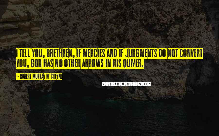 Robert Murray M'Cheyne quotes: I tell you, brethren, if mercies and if judgments do not convert you, God has no other arrows in His quiver.