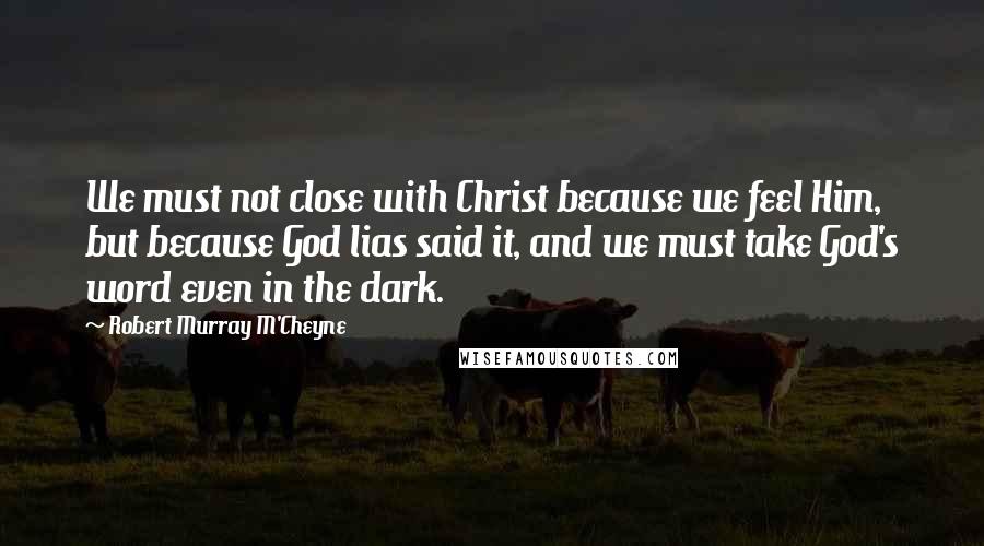 Robert Murray M'Cheyne quotes: We must not close with Christ because we feel Him, but because God lias said it, and we must take God's word even in the dark.