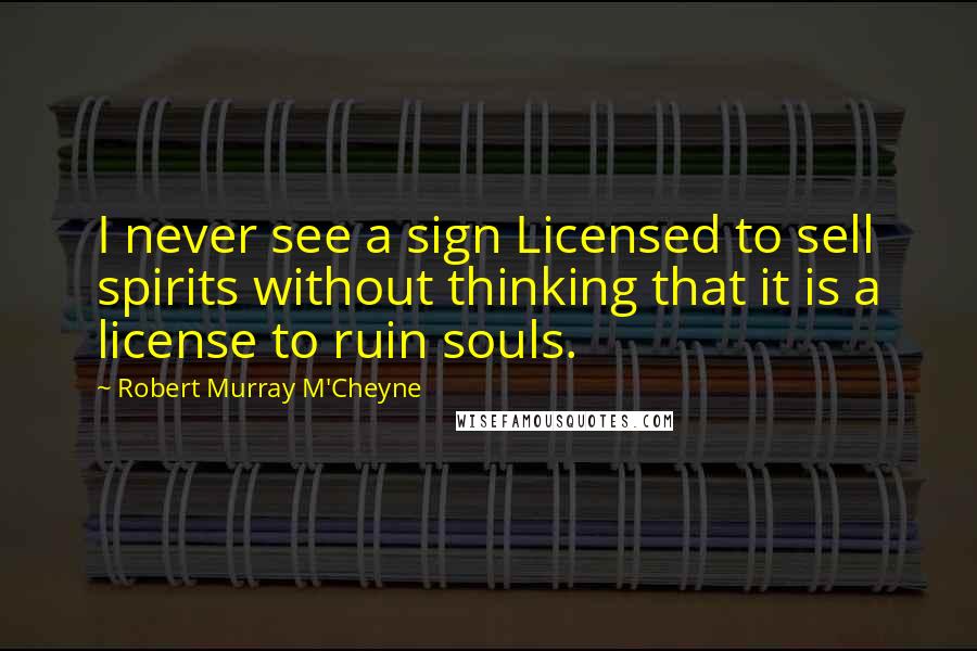 Robert Murray M'Cheyne quotes: I never see a sign Licensed to sell spirits without thinking that it is a license to ruin souls.