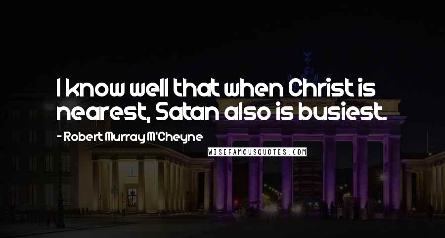 Robert Murray M'Cheyne quotes: I know well that when Christ is nearest, Satan also is busiest.