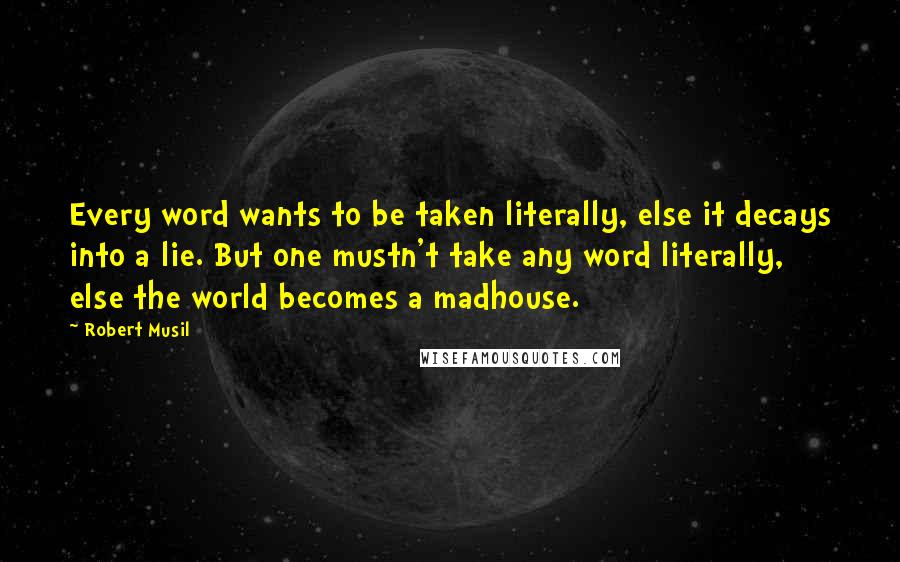 Robert Musil quotes: Every word wants to be taken literally, else it decays into a lie. But one mustn't take any word literally, else the world becomes a madhouse.