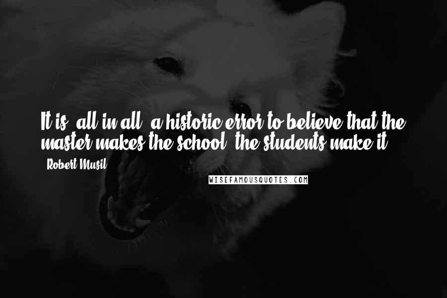 Robert Musil quotes: It is, all in all, a historic error to believe that the master makes the school; the students make it! Robert Musil quotes: It is, all in all, a historic error to believe that the master makes the school; the students make it!