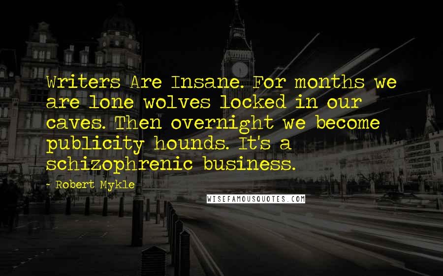Robert Mykle quotes: Writers Are Insane. For months we are lone wolves locked in our caves. Then overnight we become publicity hounds. It's a schizophrenic business. Robert Mykle quotes: Writers Are Insane. For months we are lone wolves locked in our caves. Then overnight we become publicity hounds. It's a schizophrenic business.