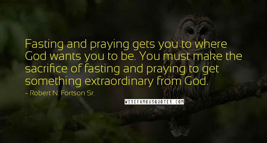 Robert N. Fortson Sr. quotes: Fasting and praying gets you to where God wants you to be. You must make the sacrifice of fasting and praying to get something extraordinary from God. Robert N. Fortson Sr. quotes: Fasting and praying gets you to where God wants you to be. You must make the sacrifice of fasting and praying to get something extraordinary from God.