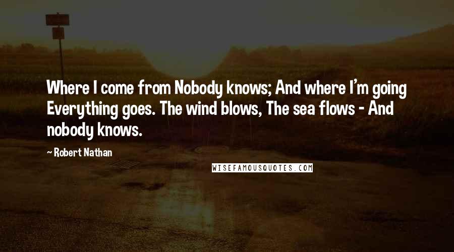 Robert Nathan quotes: Where I come from Nobody knows; And where I'm going Everything goes. The wind blows, The sea flows - And nobody knows.