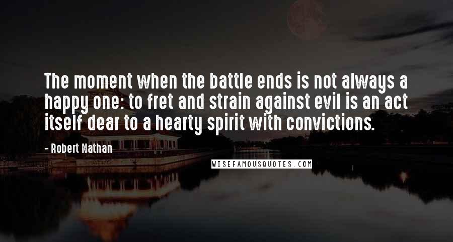 Robert Nathan quotes: The moment when the battle ends is not always a happy one: to fret and strain against evil is an act itself dear to a hearty spirit with convictions.