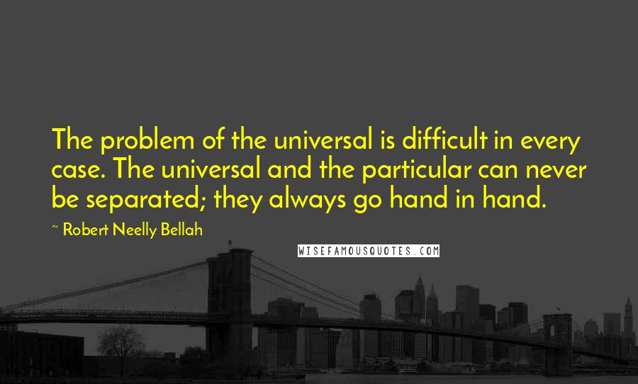 Robert Neelly Bellah quotes: The problem of the universal is difficult in every case. The universal and the particular can never be separated; they always go hand in hand. Robert Neelly Bellah quotes: The problem of the universal is difficult in every case. The universal and the particular can never be separated; they always go hand in hand.