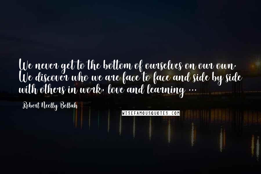 Robert Neelly Bellah quotes: We never get to the bottom of ourselves on our own. We discover who we are face to face and side by side with others in work, love and learning