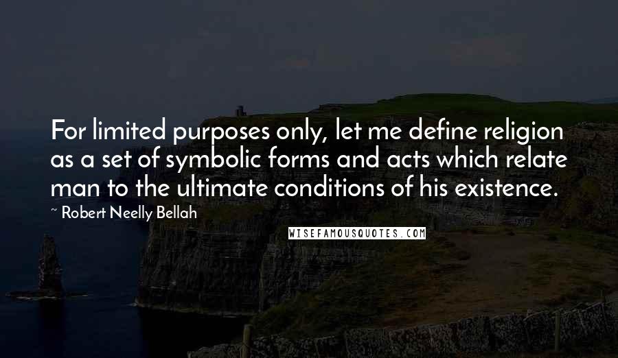 Robert Neelly Bellah quotes: For limited purposes only, let me define religion as a set of symbolic forms and acts which relate man to the ultimate conditions of his existence. Robert Neelly Bellah quotes: For limited purposes only, let me define religion as a set of symbolic forms and acts which relate man to the ultimate conditions of his existence.