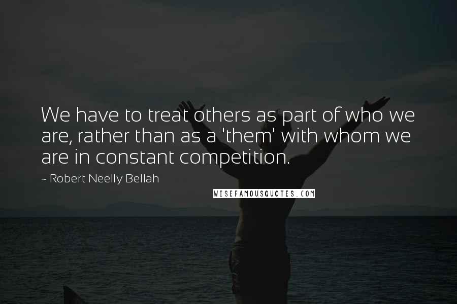 Robert Neelly Bellah quotes: We have to treat others as part of who we are, rather than as a 'them' with whom we are in constant competition.