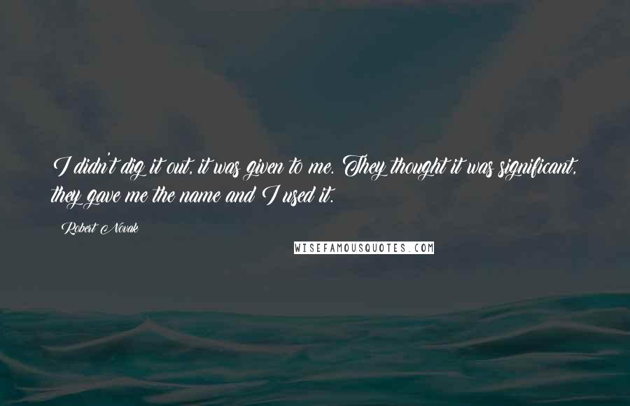 Robert Novak quotes: I didn't dig it out, it was given to me. They thought it was significant, they gave me the name and I used it.