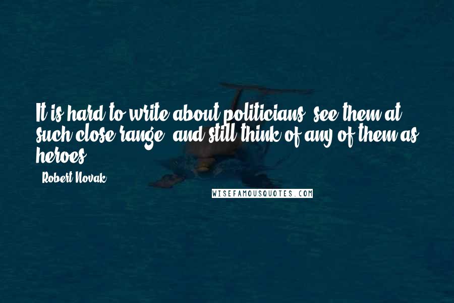 Robert Novak quotes: It is hard to write about politicians, see them at such close range, and still think of any of them as heroes.