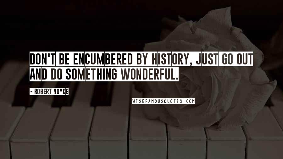 Robert Noyce quotes: Don't be encumbered by history, just go out and do something wonderful.