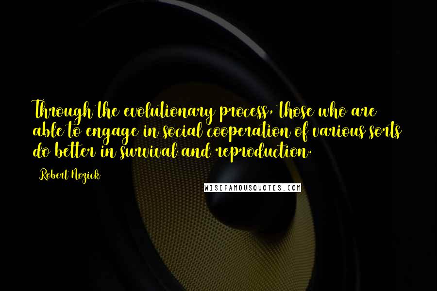 Robert Nozick quotes: Through the evolutionary process, those who are able to engage in social cooperation of various sorts do better in survival and reproduction.