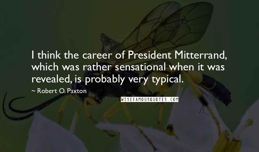 Robert O. Paxton quotes: I think the career of President Mitterrand, which was rather sensational when it was revealed, is probably very typical.