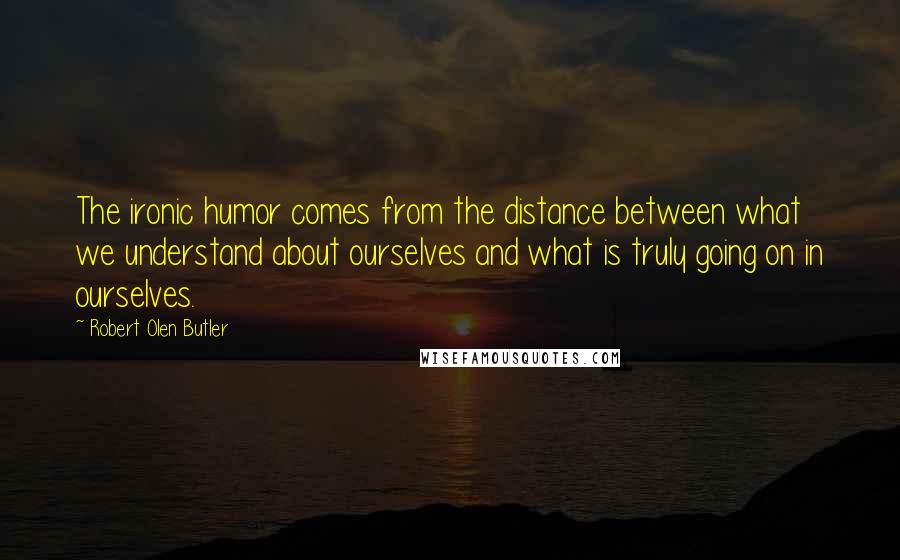 Robert Olen Butler quotes: The ironic humor comes from the distance between what we understand about ourselves and what is truly going on in ourselves.