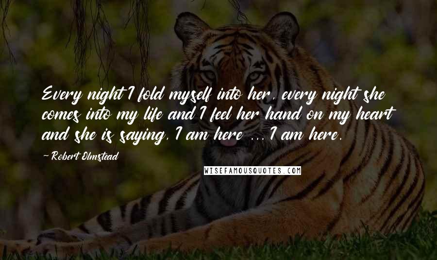 Robert Olmstead quotes: Every night I fold myself into her, every night she comes into my life and I feel her hand on my heart and she is saying, I am here ...