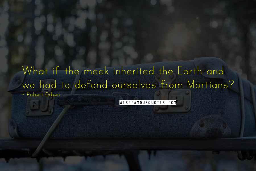 Robert Orben quotes: What if the meek inherited the Earth and we had to defend ourselves from Martians?