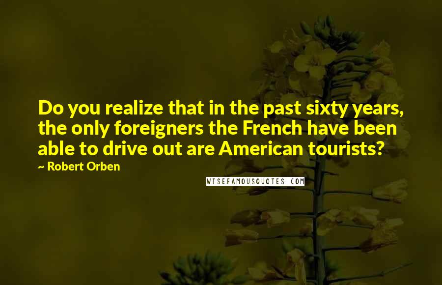 Robert Orben quotes: Do you realize that in the past sixty years, the only foreigners the French have been able to drive out are American tourists?