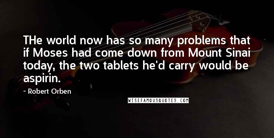 Robert Orben quotes: THe world now has so many problems that if Moses had come down from Mount Sinai today, the two tablets he'd carry would be aspirin.