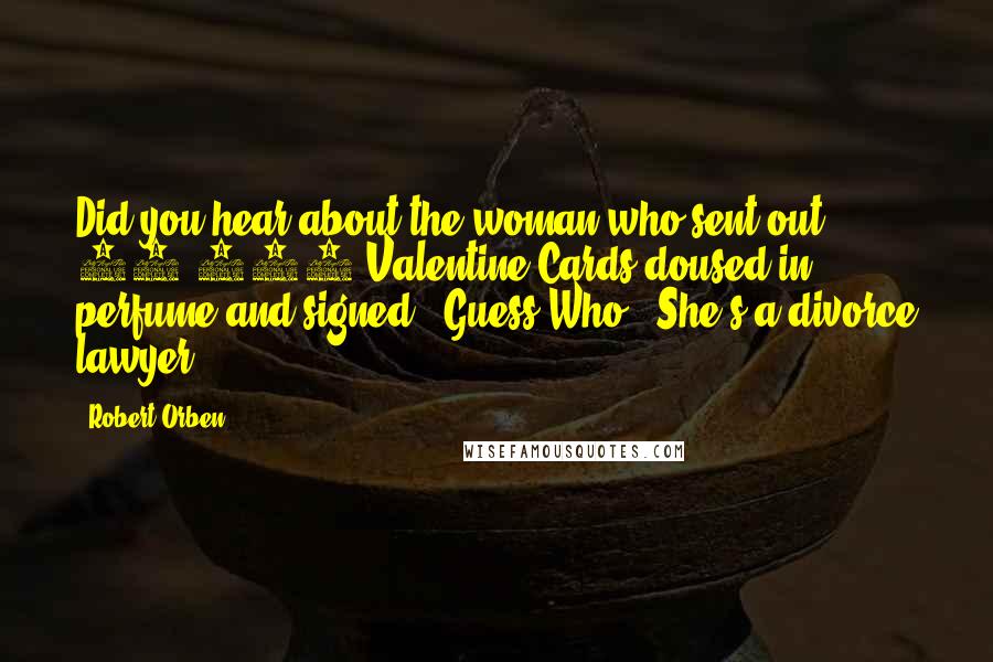 Robert Orben quotes: Did you hear about the woman who sent out 40,000 Valentine Cards doused in perfume and signed, "Guess Who?" She's a divorce lawyer.