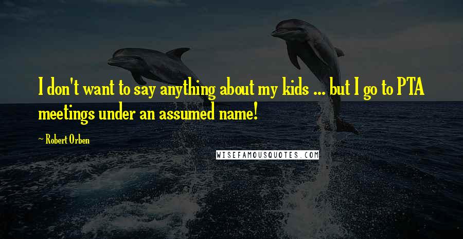 Robert Orben quotes: I don't want to say anything about my kids ... but I go to PTA meetings under an assumed name!