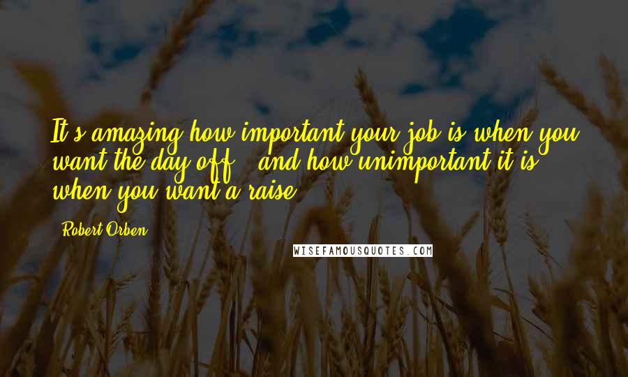Robert Orben quotes: It's amazing how important your job is when you want the day off - and how unimportant it is when you want a raise.