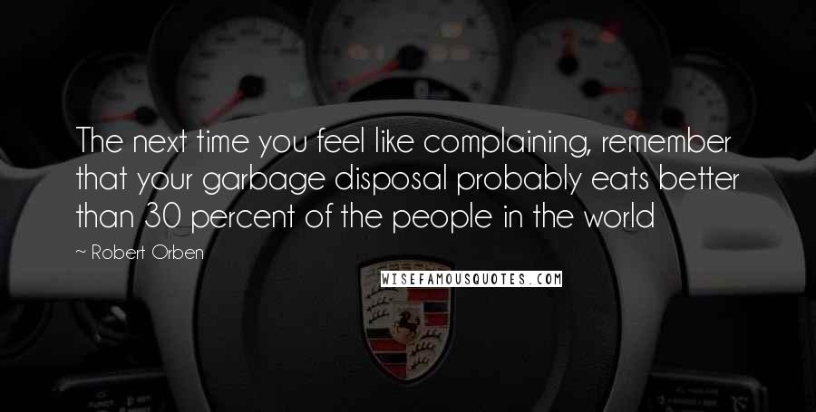 Robert Orben quotes: The next time you feel like complaining, remember that your garbage disposal probably eats better than 30 percent of the people in the world