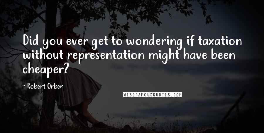 Robert Orben quotes: Did you ever get to wondering if taxation without representation might have been cheaper?