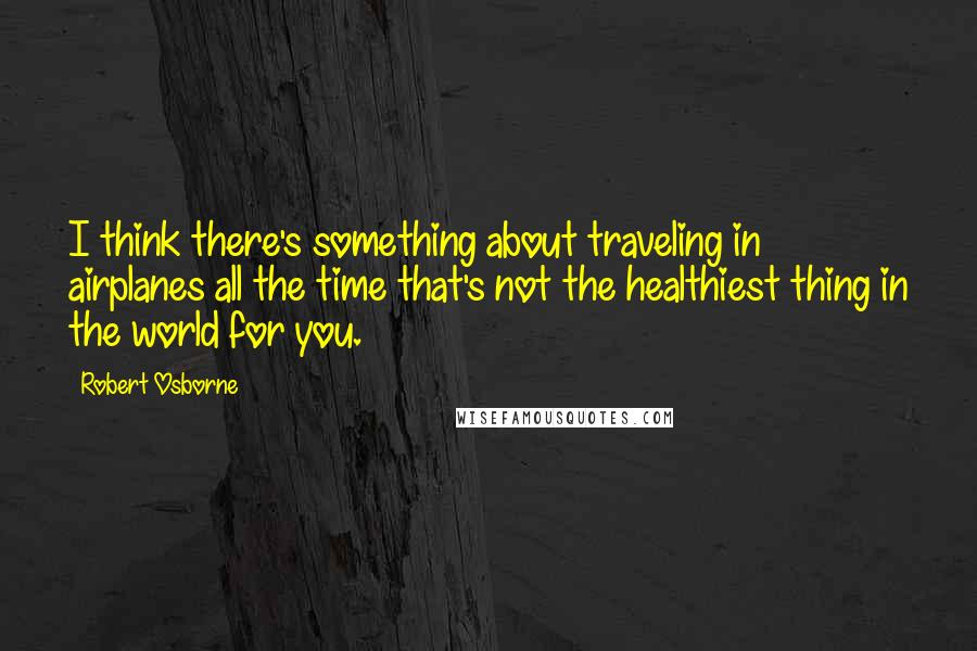 Robert Osborne quotes: I think there's something about traveling in airplanes all the time that's not the healthiest thing in the world for you.