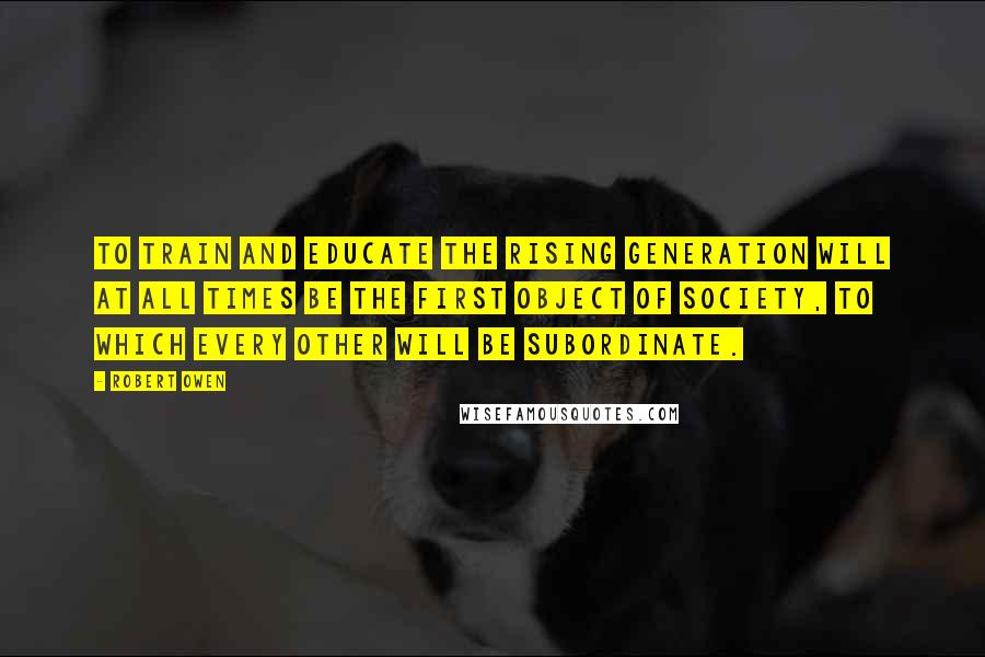 Robert Owen quotes: To train and educate the rising generation will at all times be the first object of society, to which every other will be subordinate.