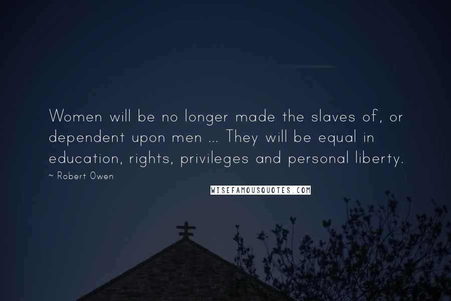 Robert Owen quotes: Women will be no longer made the slaves of, or dependent upon men ... They will be equal in education, rights, privileges and personal liberty.