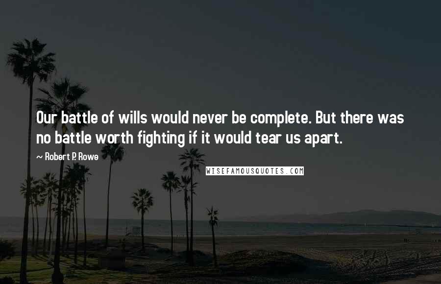 Robert P. Rowe quotes: Our battle of wills would never be complete. But there was no battle worth fighting if it would tear us apart.