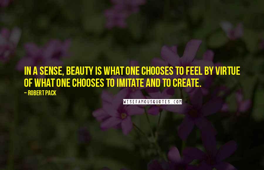 Robert Pack quotes: In a sense, beauty is what one chooses to feel by virtue of what one chooses to imitate and to create.
