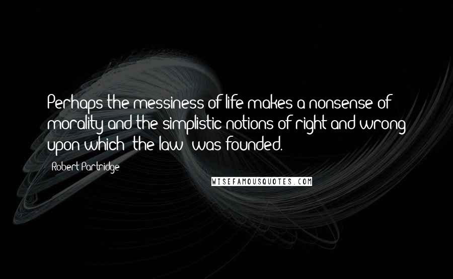 Robert Partridge quotes: Perhaps the messiness of life makes a nonsense of morality and the simplistic notions of right and wrong upon which 'the law' was founded.