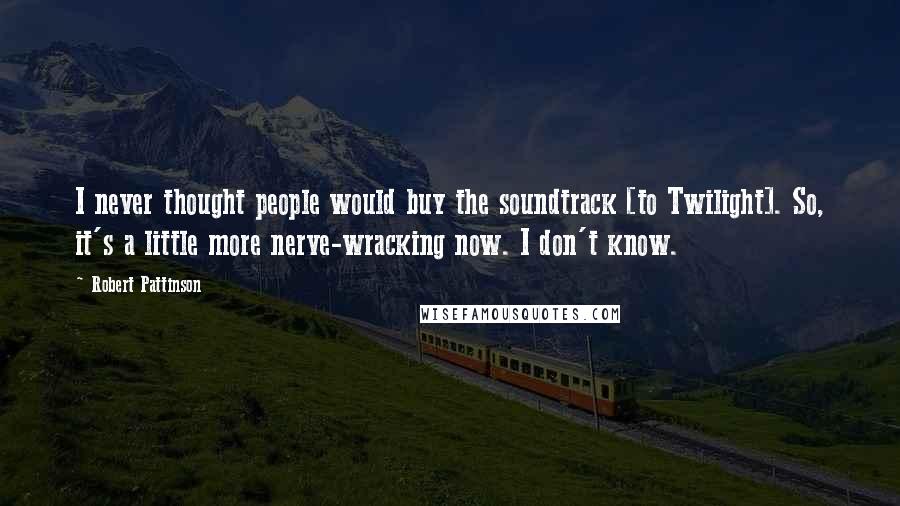 Robert Pattinson quotes: I never thought people would buy the soundtrack [to Twilight]. So, it's a little more nerve-wracking now. I don't know.
