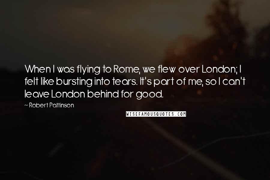 Robert Pattinson quotes: When I was flying to Rome, we flew over London; I felt like bursting into tears. It's part of me, so I can't leave London behind for good.