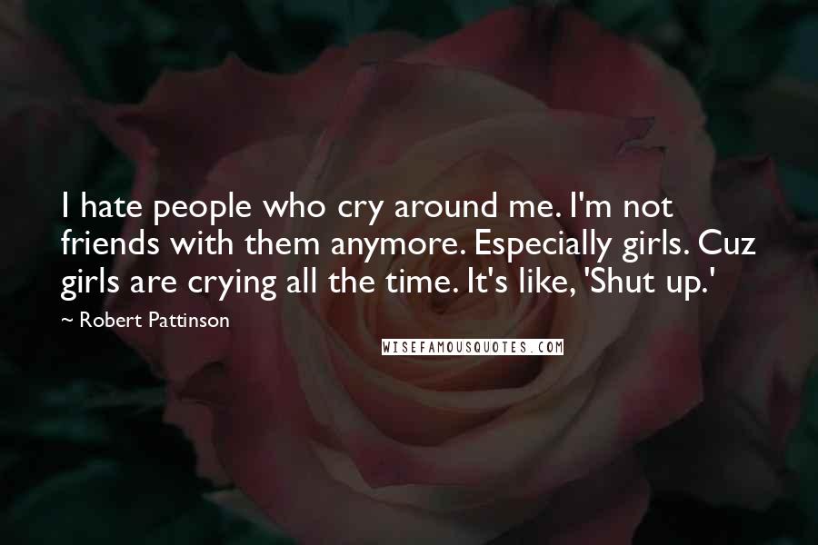 Robert Pattinson quotes: I hate people who cry around me. I'm not friends with them anymore. Especially girls. Cuz girls are crying all the time. It's like, 'Shut up.'