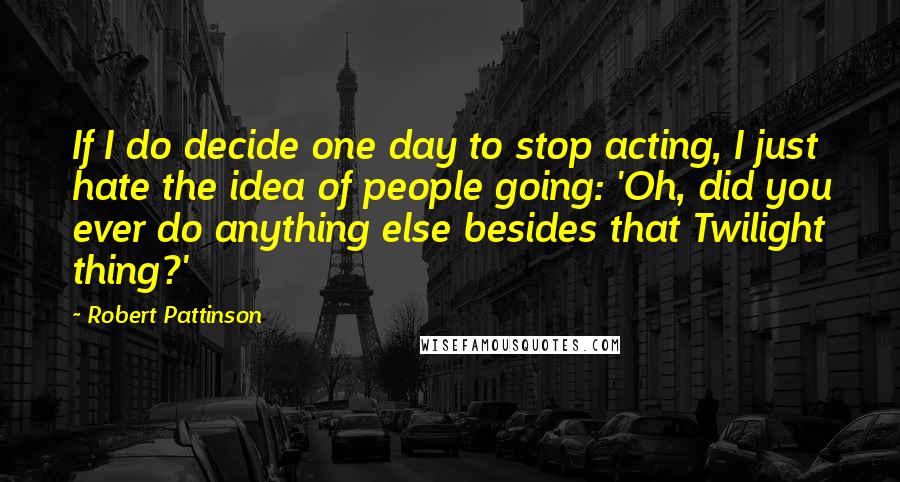 Robert Pattinson quotes: If I do decide one day to stop acting, I just hate the idea of people going: 'Oh, did you ever do anything else besides that Twilight thing?' Robert Pattinson quotes: If I do decide one day to stop acting, I just hate the idea of people going: 'Oh, did you ever do anything else besides that Twilight thing?'