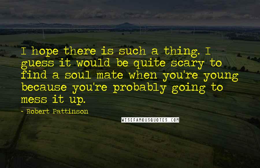 Robert Pattinson quotes: I hope there is such a thing. I guess it would be quite scary to find a soul mate when you're young because you're probably going to mess it up.