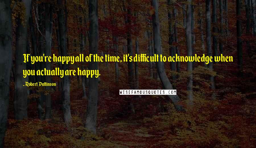 Robert Pattinson quotes: If you're happy all of the time, it's difficult to acknowledge when you actually are happy.