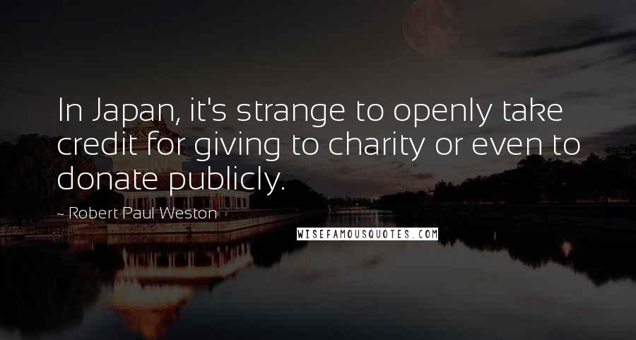 Robert Paul Weston quotes: In Japan, it's strange to openly take credit for giving to charity or even to donate publicly. Robert Paul Weston quotes: In Japan, it's strange to openly take credit for giving to charity or even to donate publicly.