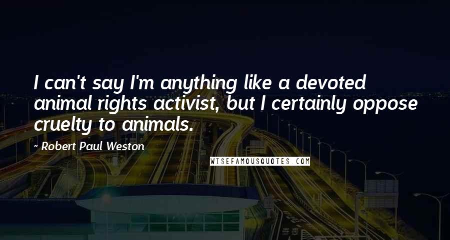 Robert Paul Weston quotes: I can't say I'm anything like a devoted animal rights activist, but I certainly oppose cruelty to animals. Robert Paul Weston quotes: I can't say I'm anything like a devoted animal rights activist, but I certainly oppose cruelty to animals.