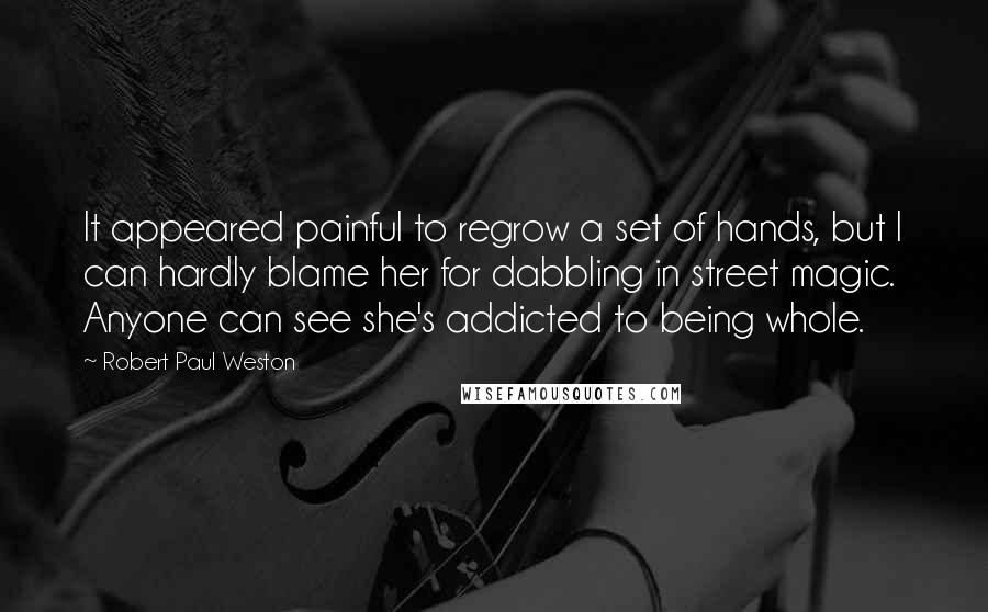 Robert Paul Weston quotes: It appeared painful to regrow a set of hands, but I can hardly blame her for dabbling in street magic. Anyone can see she's addicted to being whole. Robert Paul Weston quotes: It appeared painful to regrow a set of hands, but I can hardly blame her for dabbling in street magic. Anyone can see she's addicted to being whole.