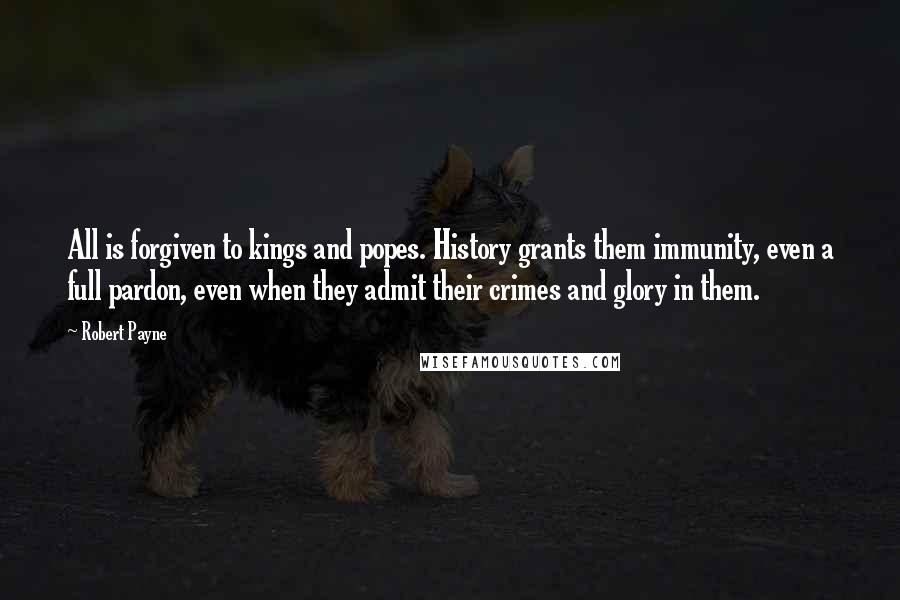 Robert Payne quotes: All is forgiven to kings and popes. History grants them immunity, even a full pardon, even when they admit their crimes and glory in them. Robert Payne quotes: All is forgiven to kings and popes. History grants them immunity, even a full pardon, even when they admit their crimes and glory in them.