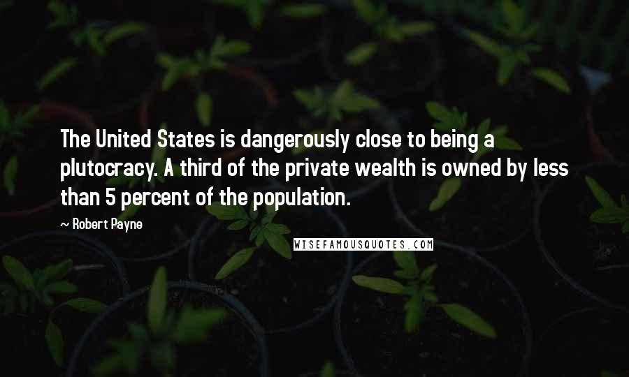 Robert Payne quotes: The United States is dangerously close to being a plutocracy. A third of the private wealth is owned by less than 5 percent of the population. Robert Payne quotes: The United States is dangerously close to being a plutocracy. A third of the private wealth is owned by less than 5 percent of the population.